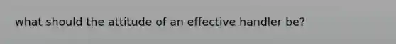 what should the attitude of an effective handler be?