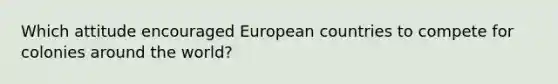 Which attitude encouraged European countries to compete for colonies around the world?