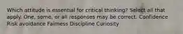 Which attitude is essential for critical thinking? Select all that apply. One, some, or all responses may be correct. Confidence Risk avoidance Fairness Discipline Curiosity