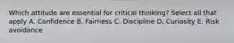 Which attitude are essential for critical thinking? Select all that apply A. Confidence B. Fairness C. Discipline D. Curiosity E. Risk avoidance