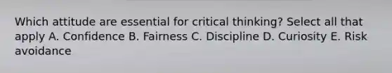 Which attitude are essential for critical thinking? Select all that apply A. Confidence B. Fairness C. Discipline D. Curiosity E. Risk avoidance