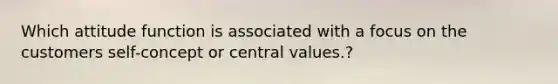 Which attitude function is associated with a focus on the customers self-concept or central values.?