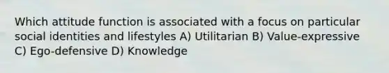 Which attitude function is associated with a focus on particular social identities and lifestyles A) Utilitarian B) Value-expressive C) Ego-defensive D) Knowledge