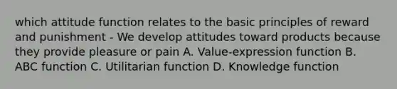 which attitude function relates to the basic principles of reward and punishment - We develop attitudes toward products because they provide pleasure or pain A. Value-expression function B. ABC function C. Utilitarian function D. Knowledge function