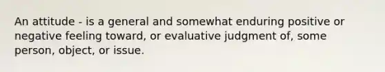 An attitude - is a general and somewhat enduring positive or negative feeling toward, or evaluative judgment of, some person, object, or issue.