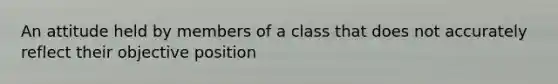 An attitude held by members of a class that does not accurately reflect their objective position