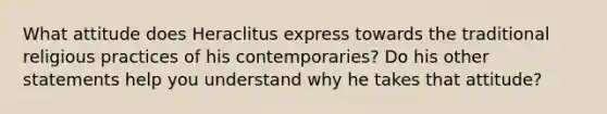 What attitude does Heraclitus express towards the traditional religious practices of his contemporaries? Do his other statements help you understand why he takes that attitude?