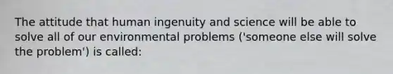 The attitude that human ingenuity and science will be able to solve all of our environmental problems ('someone else will solve the problem') is called: