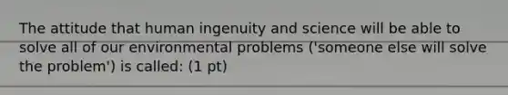 The attitude that human ingenuity and science will be able to solve all of our environmental problems ('someone else will solve the problem') is called: (1 pt)