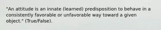 "An attitude is an innate (learned) predisposition to behave in a consistently favorable or unfavorable way toward a given object." (True/False).