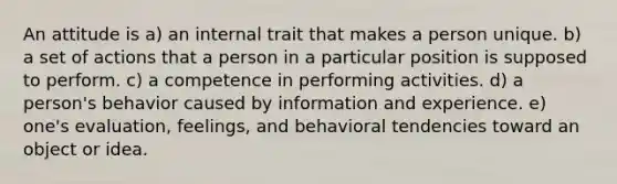 An attitude is a) an internal trait that makes a person unique. b) a set of actions that a person in a particular position is supposed to perform. c) a competence in performing activities. d) a person's behavior caused by information and experience. e) one's evaluation, feelings, and behavioral tendencies toward an object or idea.