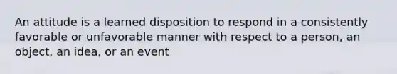 An attitude is a learned disposition to respond in a consistently favorable or unfavorable manner with respect to a person, an object, an idea, or an event