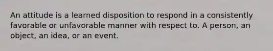 An attitude is a learned disposition to respond in a consistently favorable or unfavorable manner with respect to. A person, an object, an idea, or an event.