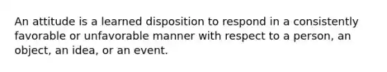 An attitude is a learned disposition to respond in a consistently favorable or unfavorable manner with respect to a person, an object, an idea, or an event.