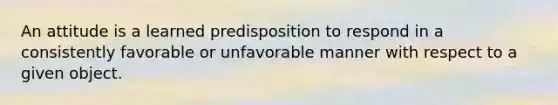 An attitude is a learned predisposition to respond in a consistently favorable or unfavorable manner with respect to a given object.