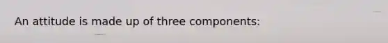 An attitude is made up of three components: