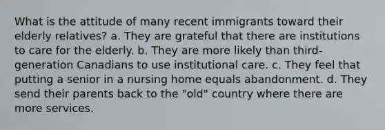 What is the attitude of many recent immigrants toward their elderly relatives? a. They are grateful that there are institutions to care for the elderly. b. They are more likely than third-generation Canadians to use institutional care. c. They feel that putting a senior in a nursing home equals abandonment. d. They send their parents back to the "old" country where there are more services.