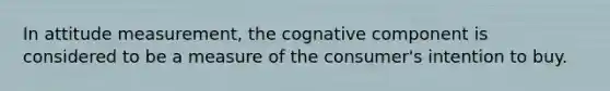 In attitude measurement, the cognative component is considered to be a measure of the consumer's intention to buy.