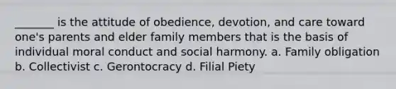 _______ is the attitude of obedience, devotion, and care toward one's parents and elder family members that is the basis of individual moral conduct and social harmony. a. Family obligation b. Collectivist c. Gerontocracy d. Filial Piety