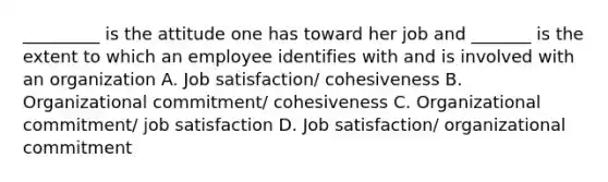 _________ is the attitude one has toward her job and _______ is the extent to which an employee identifies with and is involved with an organization A. Job satisfaction/ cohesiveness B. Organizational commitment/ cohesiveness C. Organizational commitment/ job satisfaction D. Job satisfaction/ organizational commitment