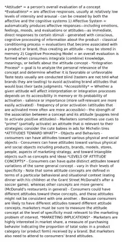 *Attitude* = a person's overall evaluation of a concept *Evaluations* = are affective responses, usually at relatively low levels of intensity and arousal - can be created by both the affective and the cognitive systems 1) Affective System = automatically produces affective responses—including emotions, feelings, moods, and evaluations or attitudes—as immediate, direct responses to certain stimuli - generated with conscious, cognitive processing of information about the product - classical conditioning process = evaluations that become associated with a product or brand, thus creating an attitude - may be stored in memory 2) Cognitive Processing Model = an overall evaluation is formed when consumers integrate (combine) knowledge, meanings, or beliefs about the attitude concept - *Integration Process* = goal is to analyze the personal relevance of the concept and determine whether it is favorable or unfavorable Taste tests usually are conducted blind (tasters are not told what brands they are tasting) to avoid activating brand attitudes that would bias their taste judgments. *Accessibility* = Whether a given attitude will affect interpretation or integration processes depends on its accessibility in memory or its probability of activation - salience or importance (more self-relevant are more easily activated) - frequency of prior activation (attitudes that are activated more often are more accessible) - the strength of the association between a concept and its attitude (puppies tend to activate positive attitudes) - Marketers sometimes use cues to "prime" (partially activate) an attitude that is relevant to their strategies; consider the cute babies in ads for Michelin tires *ATTITUDES TOWARD WHAT?* - Objects and Behaviors - consumers can have attitudes toward various physical and social objects - Consumers can have attitudes toward various physical and social objects including products, brands, models, stores, people, aspects of marketing strategy, and toward intangible objects such as concepts and ideas *LEVELS OF ATTITUDE CONCEPTS* - Consumers can have quite distinct attitudes toward variations of the same general concept - vary in their levels of specificity - Note that some attitude concepts are defined in terms of a particular behavioral and situational context (eating dinner with his children at the Grant Street McDonald's after a soccer game), whereas other concepts are more generic (McDonald's restaurants in general) - Consumers could have different attitudes toward these concepts, and these attitudes might not be consistent with one another. - Because consumers are likely to have different attitudes toward different attitude concepts, marketers must be sure to measure the attitude concept at the level of specificity most relevant to the marketing problem of interest. *MARKETING IMPLICATIONS* - Marketers are highly interested in market share, a measure of purchasing behavior indicating the proportion of total sales in a product category (or product form) received by a brand. But marketers also need to attend to consumers' brand attitudes.