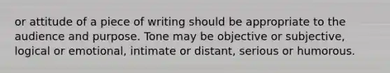 or attitude of a piece of writing should be appropriate to the audience and purpose. Tone may be objective or subjective, logical or emotional, intimate or distant, serious or humorous.