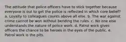 The attitude that police officers have to stick together because everyone is out to get the police is reflected in which core belief? a. Loyalty to colleagues counts above all else. b. The war against crime cannot be won without bending the rules. c. No one else understands the nature of police work. d. Patrol work gives officers the chance to be heroes in the eyes of the public. e. Patrol work is the pits.