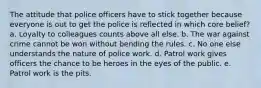 The attitude that police officers have to stick together because everyone is out to get the police is reflected in which core belief? a. ​Loyalty to colleagues counts above all else. b. ​The war against crime cannot be won without bending the rules. c. ​No one else understands the nature of police work. d. ​Patrol work gives officers the chance to be heroes in the eyes of the public. e. Patrol work is the pits.​