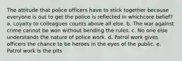 The attitude that police officers have to stick together because everyone is out to get the police is reflected in whichcore belief? a. Loyalty to colleagues counts above all else. b. The war against crime cannot be won without bending the rules. c. No one else understands the nature of police work. d. Patrol work gives officers the chance to be heroes in the eyes of the public. e. Patrol work is the pits