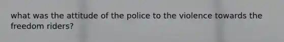 what was the attitude of the police to the violence towards the freedom riders?