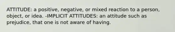 ATTITUDE: a positive, negative, or mixed reaction to a person, object, or idea. -IMPLICIT ATTITUDES: an attitude such as prejudice, that one is not aware of having.