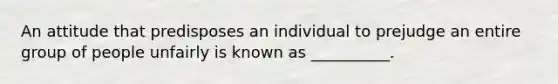 An attitude that predisposes an individual to prejudge an entire group of people unfairly is known as __________.