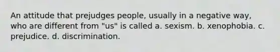 An attitude that prejudges people, usually in a negative way, who are different from "us" is called a. sexism. b. xenophobia. c. prejudice. d. discrimination.