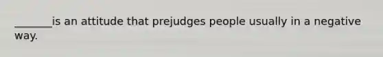 _______is an attitude that prejudges people usually in a negative way.