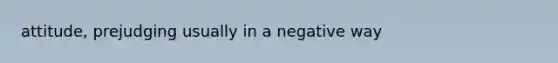 attitude, prejudging usually in a negative way