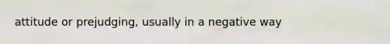 attitude or prejudging, usually in a negative way