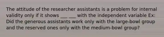 The attitude of the researcher assistants is a problem for internal validity only if it shows ___ ___ with the independent variable Ex: Did the generous assistants work only with the large-bowl group and the reserved ones only with the medium-bowl group?