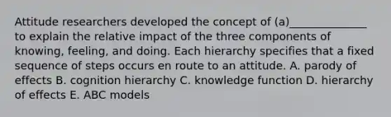 Attitude researchers developed the concept of​ (a)______________ to explain the relative impact of the three components of​ knowing, feeling, and doing. Each hierarchy specifies that a fixed sequence of steps occurs en route to an attitude. A. parody of effects B. cognition hierarchy C. knowledge function D. hierarchy of effects E. ABC models