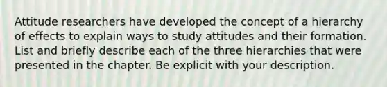 Attitude researchers have developed the concept of a hierarchy of effects to explain ways to study attitudes and their formation. List and briefly describe each of the three hierarchies that were presented in the chapter. Be explicit with your description.