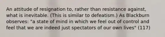 An attitude of resignation to, rather than resistance against, what is inevitable. (This is similar to defeatism.) As Blackburn observes: "a state of mind in which we feel out of control and feel that we are indeed just spectators of our own lives" (117)