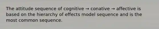 The attitude sequence of cognitive → conative → affective is based on the hierarchy of effects model sequence and is the most common sequence.