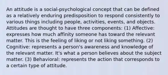 An attitude is a social-psychological concept that can be defined as a relatively enduring predisposition to respond consistently to various things including people, activities, events, and objects. Attitudes are thought to have three components: (1) Affective: expresses how much affinity someone has toward the relevant matter. This is the feeling of liking or not liking something. (2) Cognitive: represents a person's awareness and knowledge of the relevant matter. It's what a person believes about the subject matter. (3) Behavioral: represents the action that corresponds to a certain type of attitude.