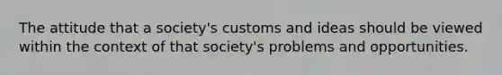 The attitude that a society's customs and ideas should be viewed within the context of that society's problems and opportunities.