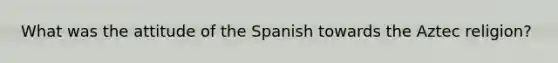 What was the attitude of the Spanish towards the Aztec religion?