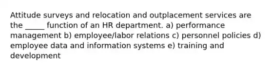 Attitude surveys and relocation and outplacement services are the _____ function of an HR department. a) performance management b) employee/labor relations c) personnel policies d) employee data and information systems e) training and development