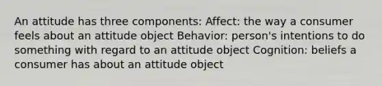 An attitude has three components: Affect: the way a consumer feels about an attitude object Behavior: person's intentions to do something with regard to an attitude object Cognition: beliefs a consumer has about an attitude object