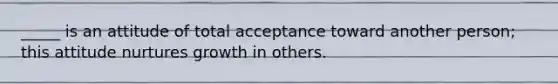 _____ is an attitude of total acceptance toward another person; this attitude nurtures growth in others.