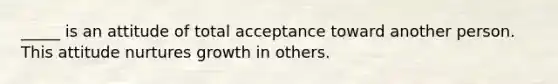 _____ is an attitude of total acceptance toward another person. This attitude nurtures growth in others.