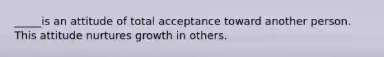 _____is an attitude of total acceptance toward another person. This attitude nurtures growth in others.