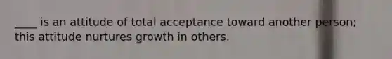 ____ is an attitude of total acceptance toward another person; this attitude nurtures growth in others.